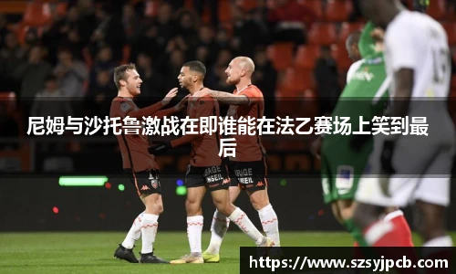 尼姆与沙托鲁激战在即谁能在法乙赛场上笑到最后