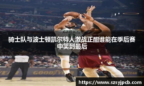 骑士队与波士顿凯尔特人激战正酣谁能在季后赛中笑到最后
